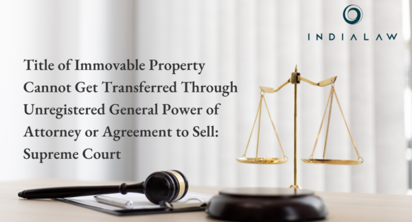 Title of Immovable Property Cannot Get Transferred Through Unregistered General Power of Attorney or Agreement to Sell: Supreme Court